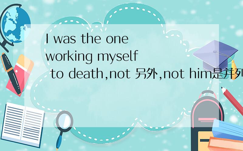I was the one working myself to death,not 另外,not him是并列成分吗?为什么没有连词?