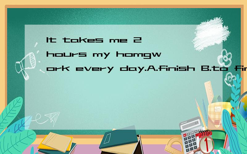 It takes me 2 hours my homgwork every day.A.finish B.to finish doing C.finish doing D.finishes选什么