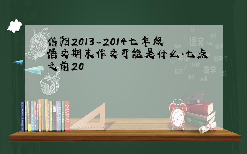 信阳2013-2014七年级语文期末作文可能是什么.七点之前20