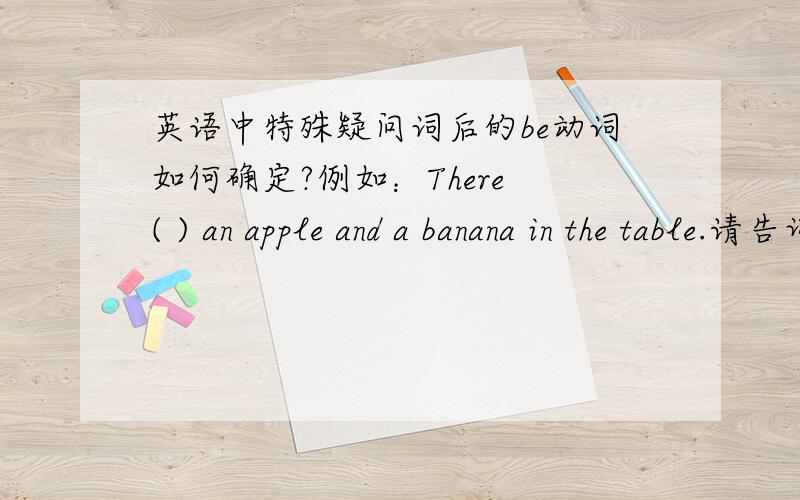 英语中特殊疑问词后的be动词如何确定?例如：There ( ) an apple and a banana in the table.请告诉我There后面的be动词如何确定?是按照整个的单/复决定还是紧跟be动词的名词数量决定?
