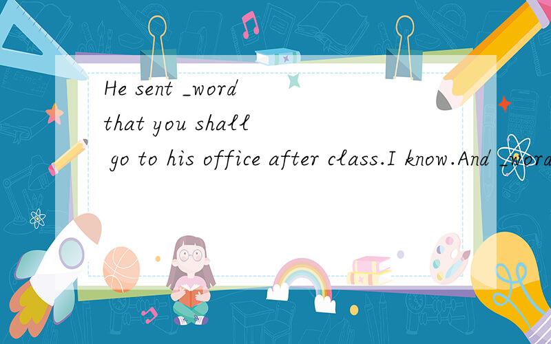He sent _word that you shall go to his office after class.I know.And _wordhas come that you are the next person he wants to see求解释填什么冠词A./ ; / B.the; / C.a; / D.a; the