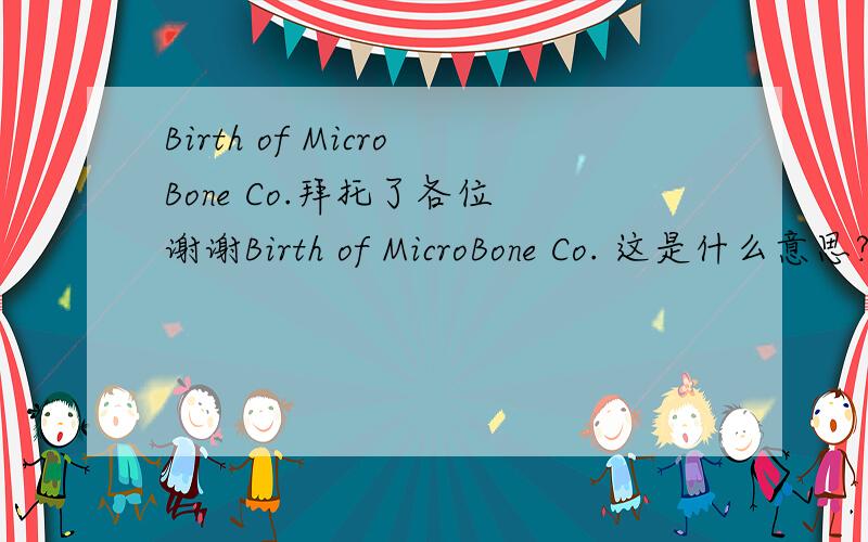 Birth of MicroBone Co.拜托了各位 谢谢Birth of MicroBone Co. 这是什么意思?