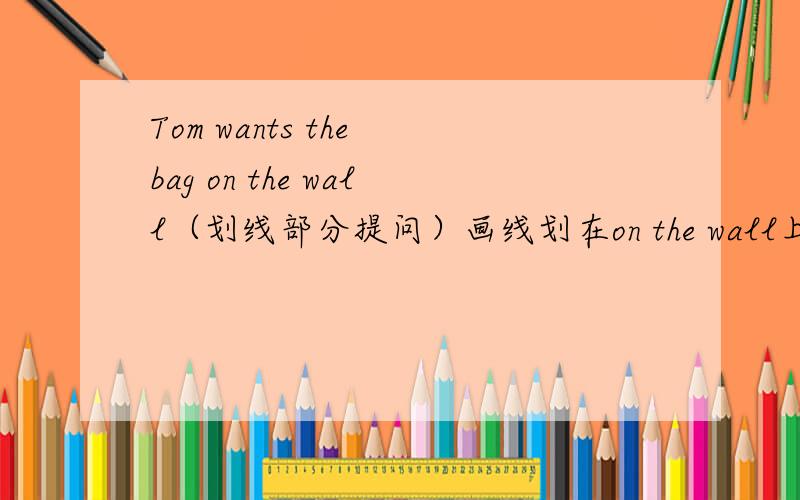 Tom wants the bag on the wall（划线部分提问）画线划在on the wall上面