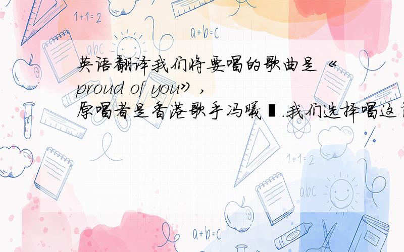 英语翻译我们将要唱的歌曲是《proud of you》,原唱者是香港歌手冯曦妤.我们选择唱这首歌的原因不仅是觉得它的旋律非常优美,还认为它是一首非常有意义、积极向上的英文歌.歌词的大意是不