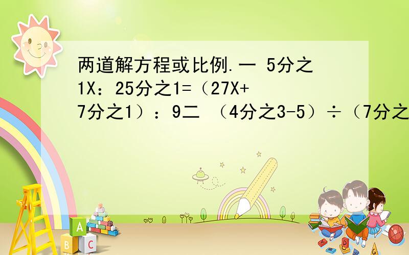 两道解方程或比例.一 5分之1X：25分之1=（27X+7分之1）：9二 （4分之3-5）÷（7分之1+5）=8分之7