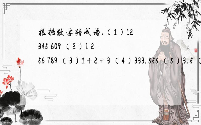 根据数字猜成语,（1）12 345 609 （2）1 256 789 （3）1+2+3 （4）333.555 （5）3.5 （6）510