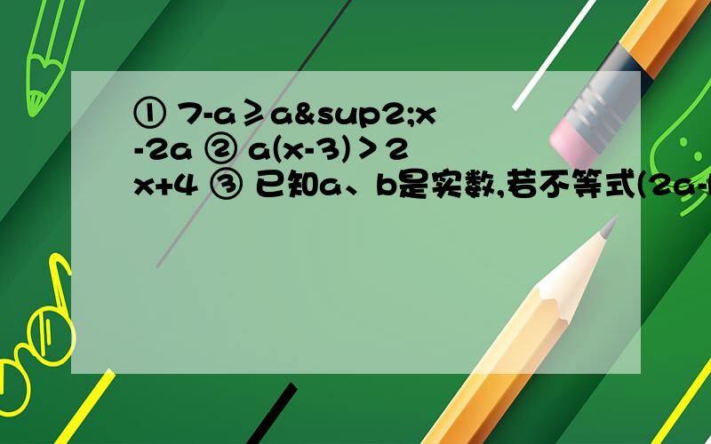 ① 7-a≥a²x-2a ② a(x-3)＞2x+4 ③ 已知a、b是实数,若不等式(2a-b)+3a-4b＜0 和4-9x＜0的解集相同,则不等式（a-4b)x+2a-3b＞0的解集是什么?能做哪道题就做哪道题,记得写题号和过程
