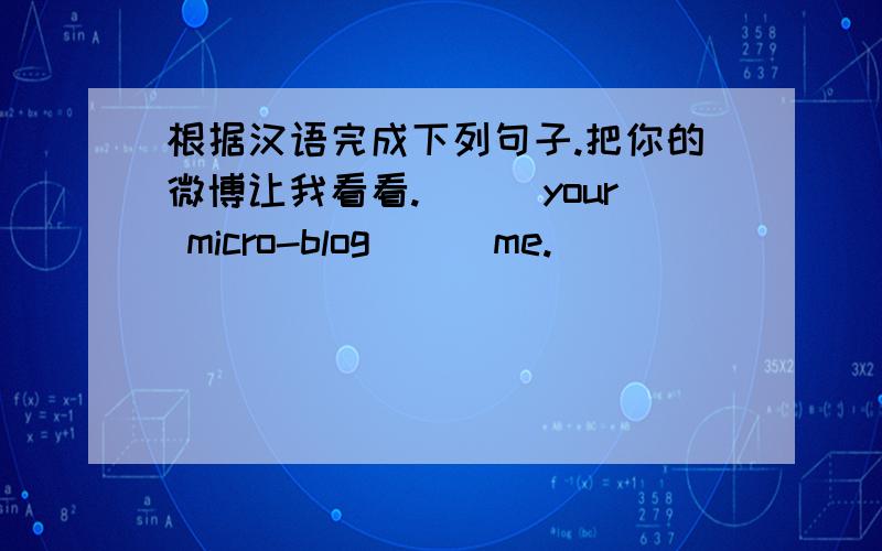 根据汉语完成下列句子.把你的微博让我看看.___your micro-blog___me.