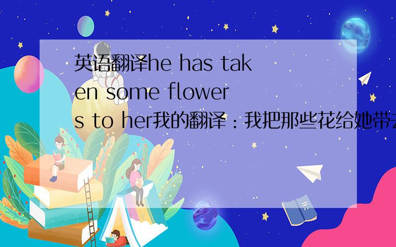 英语翻译he has taken some flowers to her我的翻译：我把那些花给她带去了