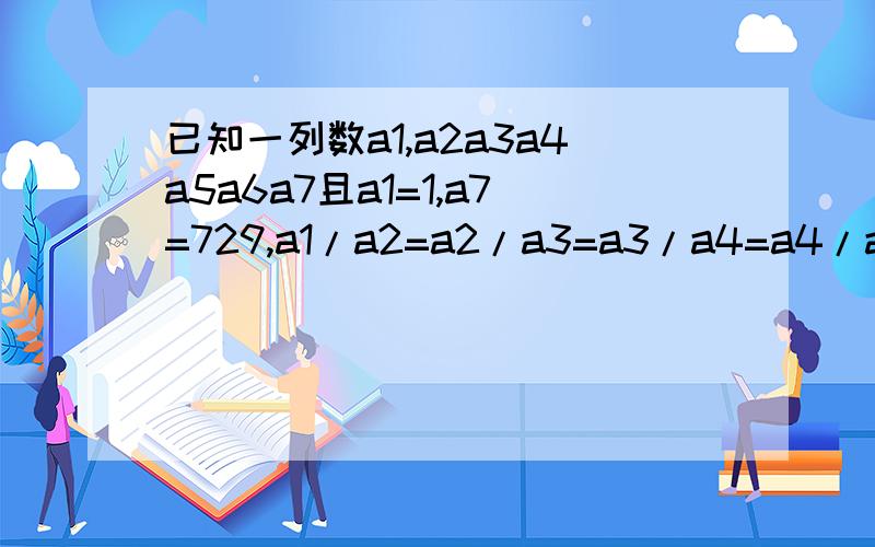 已知一列数a1,a2a3a4a5a6a7且a1=1,a7=729,a1/a2=a2/a3=a3/a4=a4/a5=a5/a6=a6/a7将这列数求出来