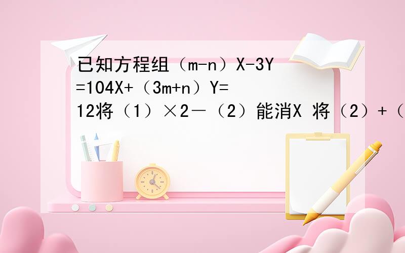 已知方程组（m-n）X-3Y=104X+（3m+n）Y=12将（1）×2－（2）能消X 将（2）+（1）能消Y那么m,n的值为多少
