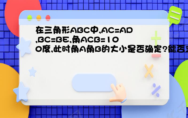 在三角形ABC中,AC=AD,BC=BE,角ACB=100度,此时角A角B的大小是否确定?能否求出角ECD的度数?急用!