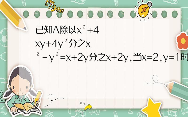 已知A除以x²+4xy+4y²分之x²-y²=x+2y分之x+2y,当x=2,y=1时,求A的值