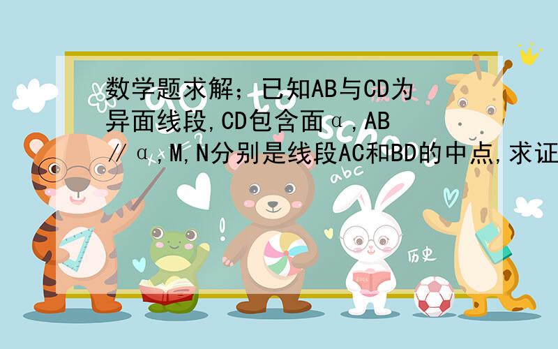 数学题求解；已知AB与CD为异面线段,CD包含面α,AB∥α,M,N分别是线段AC和BD的中点,求证；MN∥平面α已知AB与CD为异面线段,CD包含面α,AB∥α,M,N分别是线段AC和BD的中点,求证；MN∥平面α