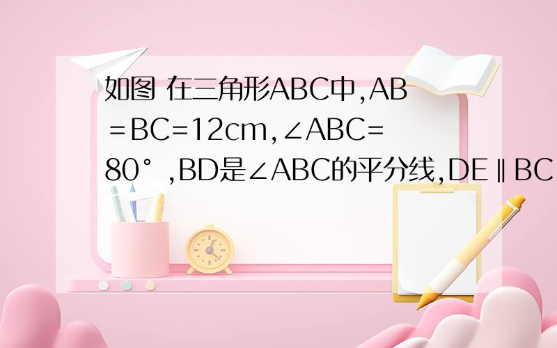 如图 在三角形ABC中,AB＝BC=12cm,∠ABC=80° ,BD是∠ABC的平分线,DE‖BC.（1）求∠BDC的度数