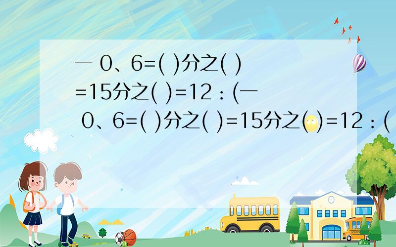 一 0、6=( )分之( )=15分之( )=12：(一 0、6=( )分之( )=15分之( )=12：( ) 二 如果5a=4b(b不等于0,那么a:b=( ):( ) 三 两个正方体楞长之比是2：3它们的体积之比是( )