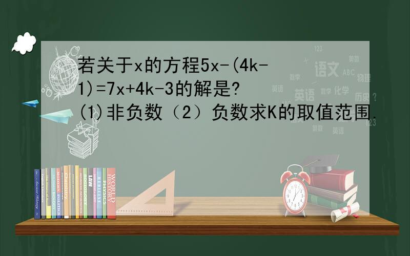 若关于x的方程5x-(4k-1)=7x+4k-3的解是?(1)非负数（2）负数求K的取值范围.