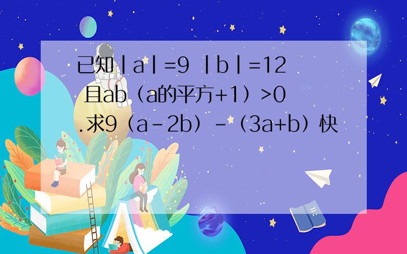 已知|a|=9 |b|=12 且ab（a的平方+1）>0.求9（a-2b）-（3a+b）快