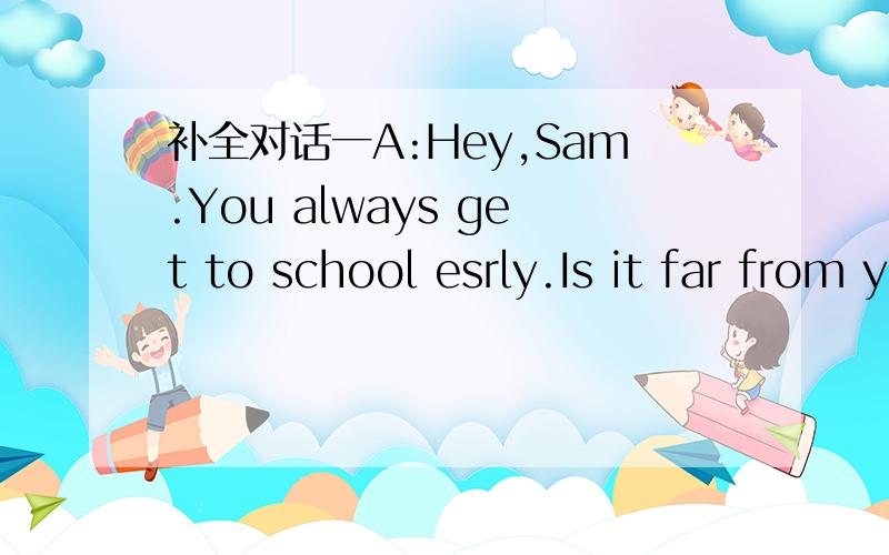 补全对话一A:Hey,Sam.You always get to school esrly.Is it far from yourhome to school?B:1__________.A:Then you can walk to school?B:No,I always 2____________A:3___________________?B:It takes about 10 minutes.A:What about your best feiend,Tom?B:So
