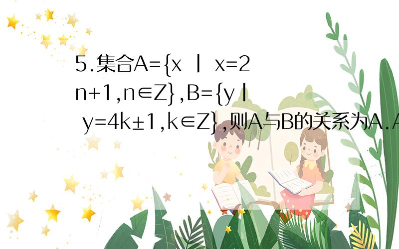 5.集合A={x | x=2n+1,n∈Z},B={y| y=4k±1,k∈Z},则A与B的关系为A.A不含于B B.A不包含B C.A=B D.A≠B x=2n+1,n属于Z当n是奇数时,可表示成：n=2k-1 ,k属于Z 从而,x=2(2k-1)+1=4k-1当n是偶数时,可表示成：n=2k ,k属于Z 从