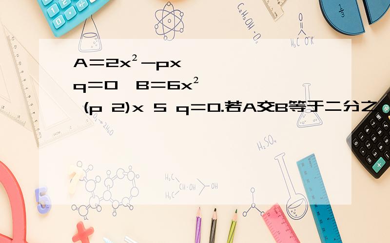 A＝2x²-px q＝0,B＝6x² (p 2)x 5 q＝0.若A交B等于二分之一,求A并B