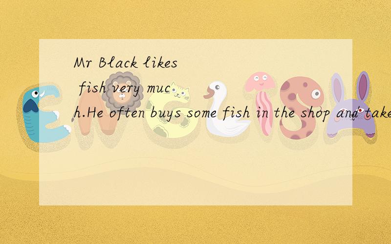 Mr Black likes fish very much.He often buys some fish in the shop and takes them home for supper .His wife ,Mrs Black often asks her fridnes to their home to have lunch and eat fish.One day,when Mr Black comes home in the evening ,he cannot find his