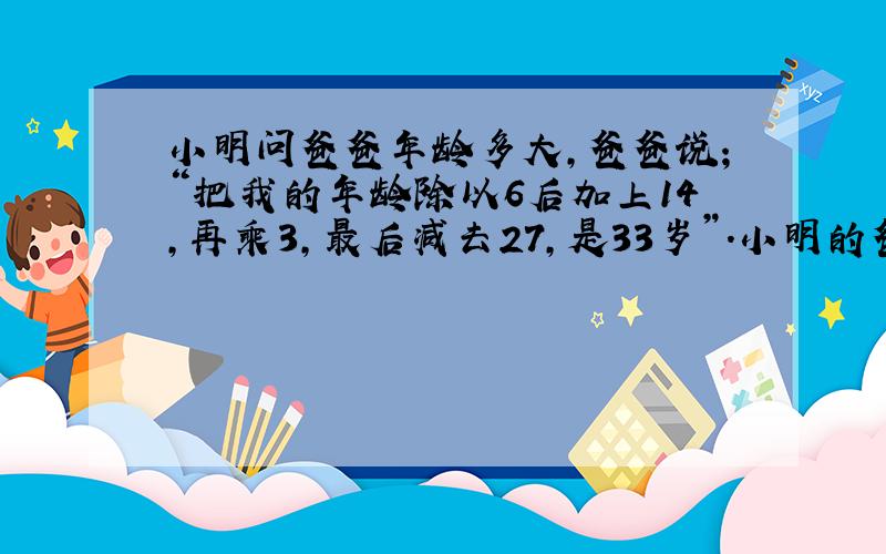 小明问爸爸年龄多大,爸爸说；“把我的年龄除以6后加上14,再乘3,最后减去27,是33岁”.小明的爸爸今年