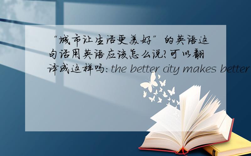 “城市让生活更美好”的英语这句话用英语应该怎么说?可以翻译成这样吗：the better city makes better life?