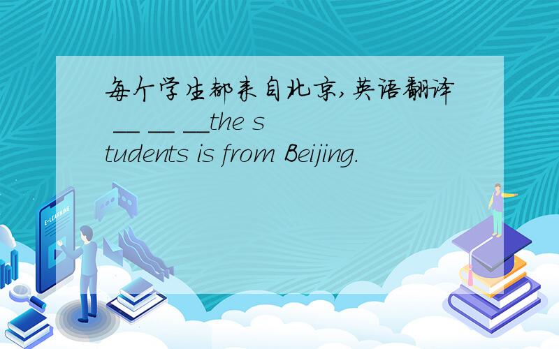 每个学生都来自北京,英语翻译 __ __ __the students is from Beijing.