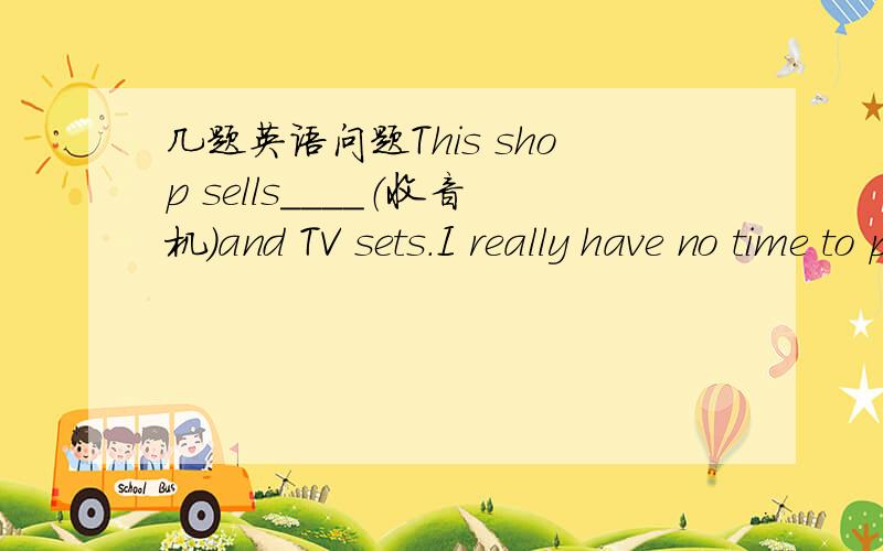 几题英语问题This shop sells＿＿＿＿（收音机）and TV sets.I really have no time to play with you?Why are you so b＿＿＿＿?(首写字母一告诉你,填写单词）