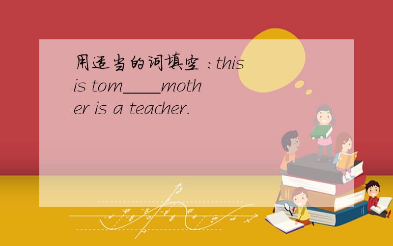 用适当的词填空 ：this is tom____mother is a teacher.