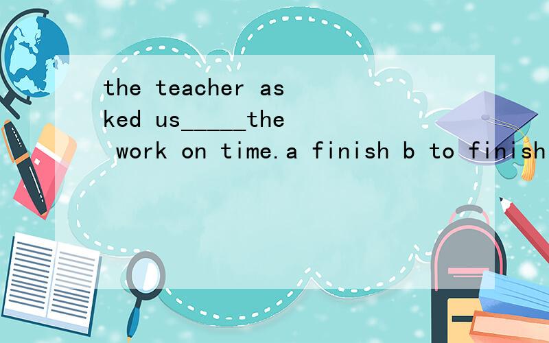 the teacher asked us_____the work on time.a finish b to finish c finished d finishes
