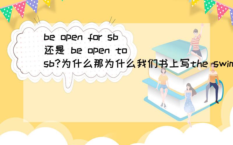 be open for sb还是 be open to sb?为什么那为什么我们书上写the swimming pole is open all year round for students who like swimming.