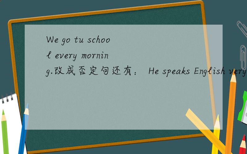 We go tu school every morning.改成否定句还有： He speaks English very well.改成否定句 I like taking photos in the park对划线部分提问 划线部分in the park She is always a good student 改为一般疑问句 做否定回答 Simon