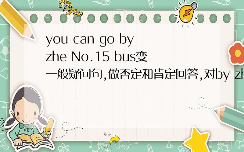 you can go by zhe No.15 bus变一般疑问句,做否定和肯定回答,对by zhe no.15bus提问