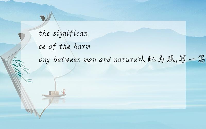 the significance of the harmony between man and nature以此为题,写一篇英语作文,200字以上.三段式的