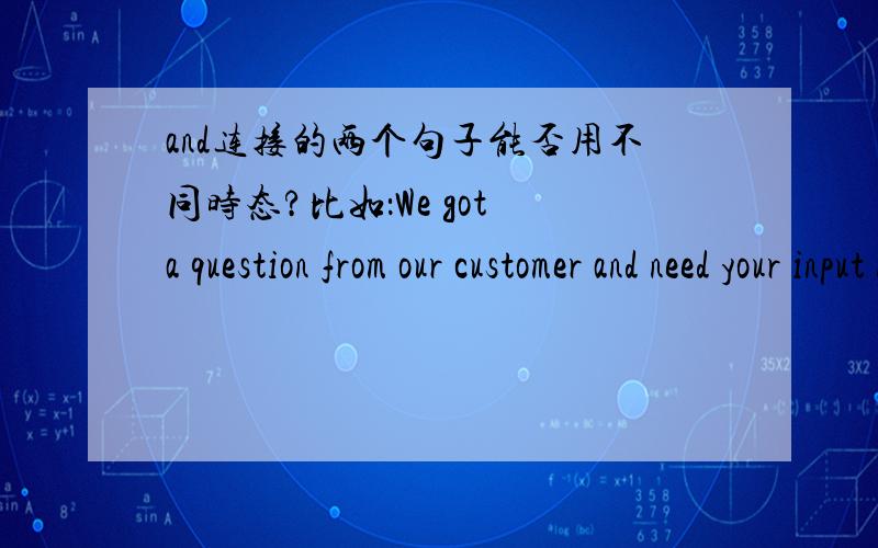and连接的两个句子能否用不同时态?比如：We got a question from our customer and need your input now.
