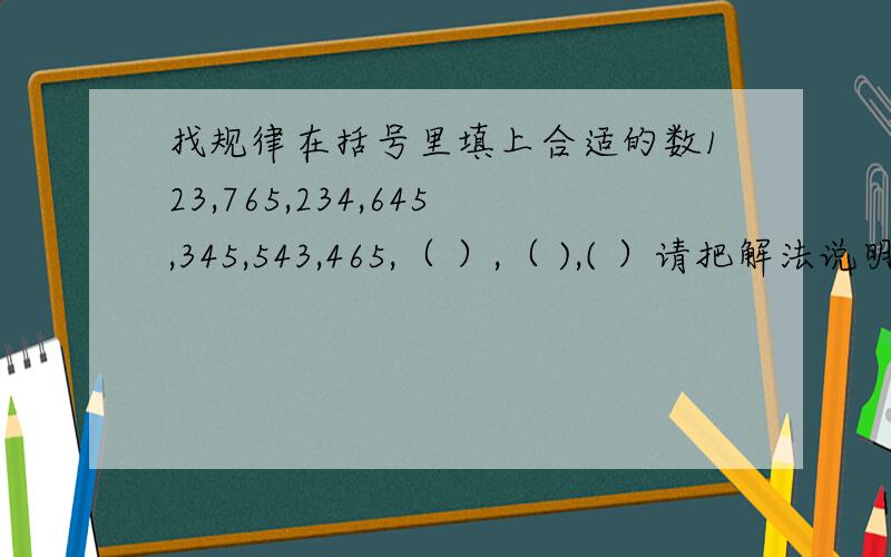 找规律在括号里填上合适的数123,765,234,645,345,543,465,（ ）,（ ),( ）请把解法说明白点好不好?第1.3.5这三个数好像有点规律,到第7个数怎么就是465了?第2,4,6这三个数,543和前面两个有什么规律?
