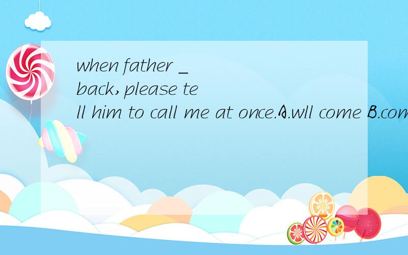 when father _ back,please tell him to call me at once.A.wll come B.comes C.came D.is going to come
