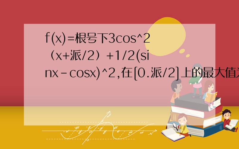 f(x)=根号下3cos^2（x+派/2）+1/2(sinx-cosx)^2,在[0.派/2]上的最大值为多少