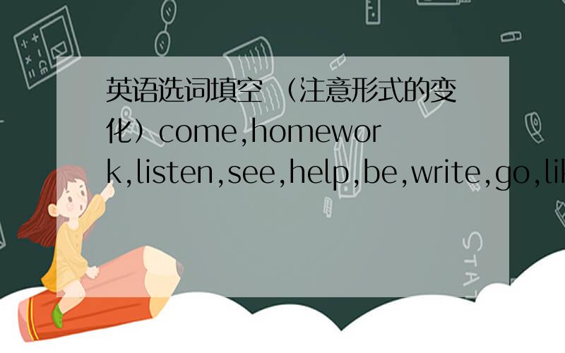 英语选词填空 （注意形式的变化）come,homework,listen,see,help,be,write,go,like,look,song,tellA:What is Li Lei ( )on the blackboardB:Let's go and have a (       )A:Li Lei,what ( )you writingC:Xie Xiaodong is (    ) to our school this aft
