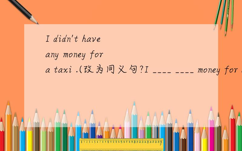 I didn't have any money for a taxi .(改为同义句?I ____ ____ money for a taxi.