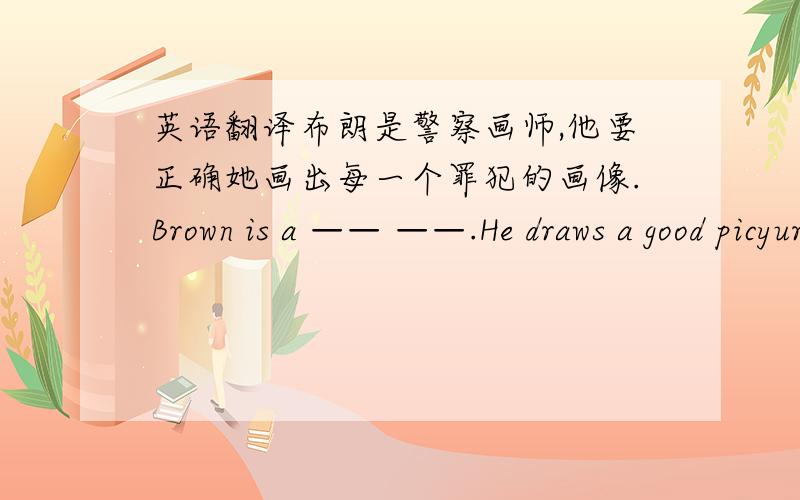 英语翻译布朗是警察画师,他要正确她画出每一个罪犯的画像.Brown is a —— ——.He draws a good picyure of —— ——.