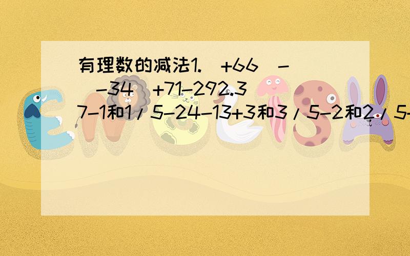 有理数的减法1.（+66）-（-34）+71-292.37-1和1/5-24-13+3和3/5-2和2/5+13和8/93.(-2004)-(-2005)-(+2006)-(-2007)-(+2008)4.-2和11/12-3和5/8+5和5/12-5/6=2和3/85.(-2/3)-(-1/2)+(-1/5)-(+1/6)