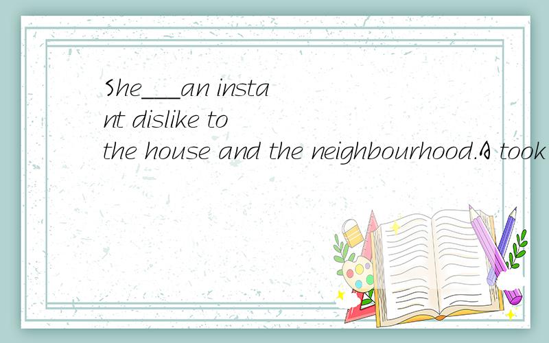 She___an instant dislike to the house and the neighbourhood.A took B made C got D found答案给的是A,可是为什么选择这个呢?