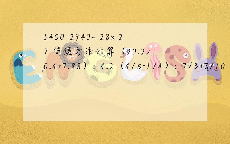 5400-2940÷28×27 简便方法计算（20.2×0.4+7.88）÷4.2（4/5-1/4）÷7/3+7/10