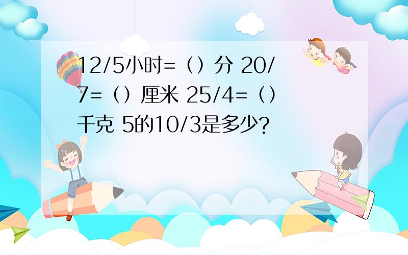12/5小时=（）分 20/7=（）厘米 25/4=（）千克 5的10/3是多少?