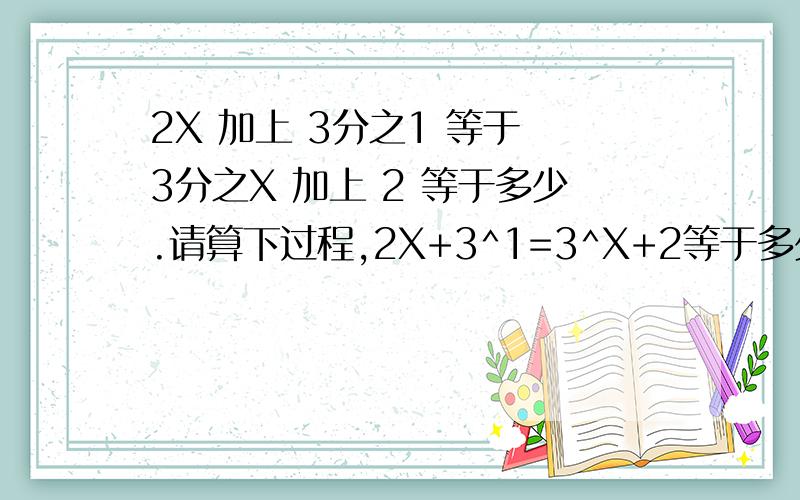 2X 加上 3分之1 等于 3分之X 加上 2 等于多少.请算下过程,2X+3^1=3^X+2等于多少,