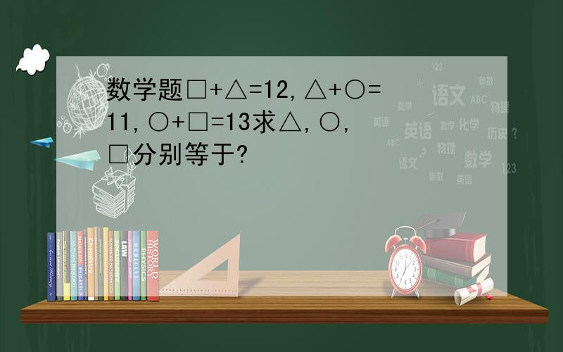 数学题□+△=12,△+○=11,○+□=13求△,○,□分别等于?