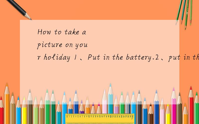 How to take a picture on your holiday 1、Put in the battery.2、put in the film .3、open the shutter .4、look at the view finder .5、point at objects or prople 6、tell everyone to say,“Cheese”7、press the button .8、close the shutter and p